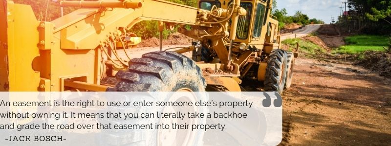  An easement is the right to use or enter someone else’s property without owning it. It means that you can literally take a backhoe and grade the road over that easement into their property. - Jack Bosch