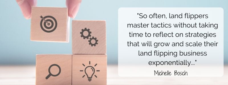 Often, land flippers master tactics without taking time to reflect on strategies that will grow and scale their land flipping business exponentially - Michelle Bosch.